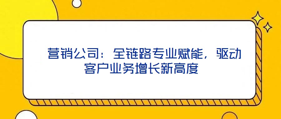  營銷公司：全鏈路專業(yè)賦能，驅(qū)動(dòng)客戶業(yè)務(wù)增長新高度