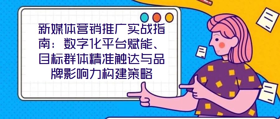 新媒體營銷推廣實戰(zhàn)指南：數(shù)字化平臺賦能、目標群體精準觸達與品牌影響力構(gòu)建策略