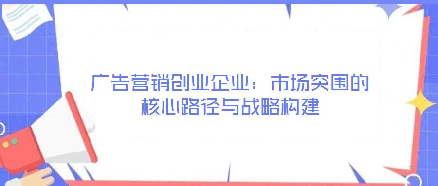 廣告營銷創(chuàng)業(yè)企業(yè)：市場突圍的核心路徑與戰(zhàn)略構(gòu)建