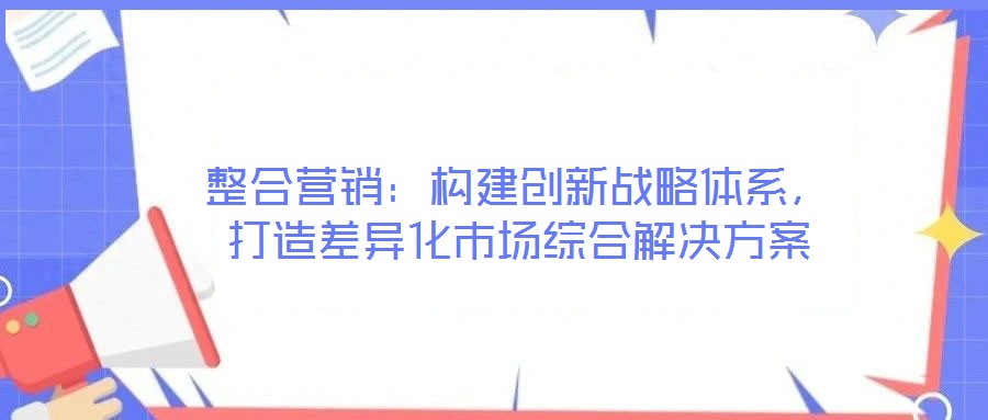 整合營銷：構(gòu)建創(chuàng)新戰(zhàn)略體系，打造差異化市場綜合解決方案