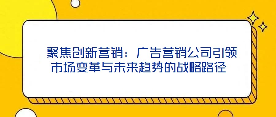  聚焦創(chuàng)新營(yíng)銷：廣告營(yíng)銷公司引領(lǐng)市場(chǎng)變革與未來(lái)趨勢(shì)的戰(zhàn)略路徑