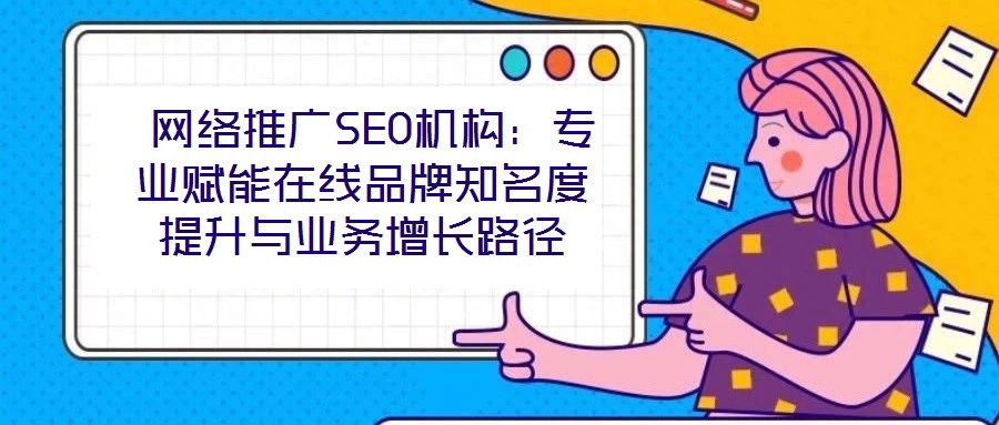  網(wǎng)絡推廣SEO機構：專業(yè)賦能在線品牌知名度提升與業(yè)務增長路徑