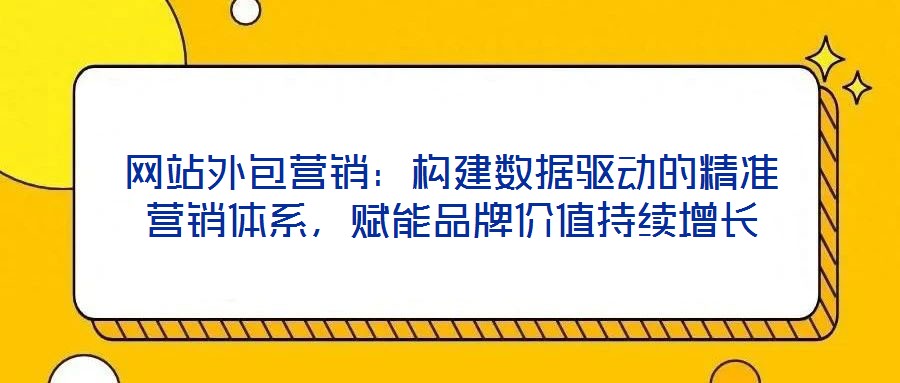 網(wǎng)站外包營(yíng)銷：構(gòu)建數(shù)據(jù)驅(qū)動(dòng)的精準(zhǔn)營(yíng)銷體系，賦能品牌價(jià)值持續(xù)增長(zhǎng)