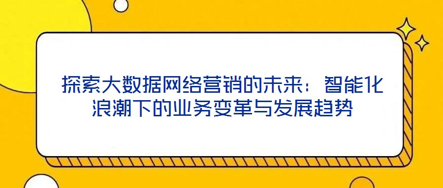 探索大數(shù)據(jù)網(wǎng)絡(luò)營銷的未來：智能化浪潮下的業(yè)務變革與發(fā)展趨勢