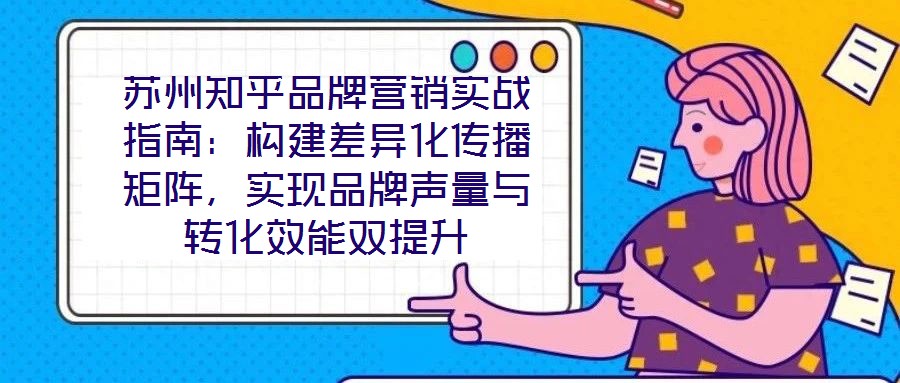 蘇州知乎品牌營銷實戰(zhàn)指南：構建差異化傳播矩陣，實現(xiàn)品牌聲量與轉化效能雙提升