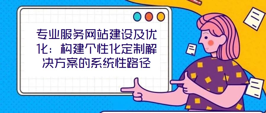 專業(yè)服務(wù)網(wǎng)站建設(shè)及優(yōu)化：構(gòu)建個性化定制解決方案的系統(tǒng)性路徑