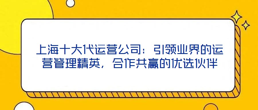 上海十大代運(yùn)營(yíng)公司：引領(lǐng)業(yè)界的運(yùn)營(yíng)管理精英，合作共贏的優(yōu)選伙伴