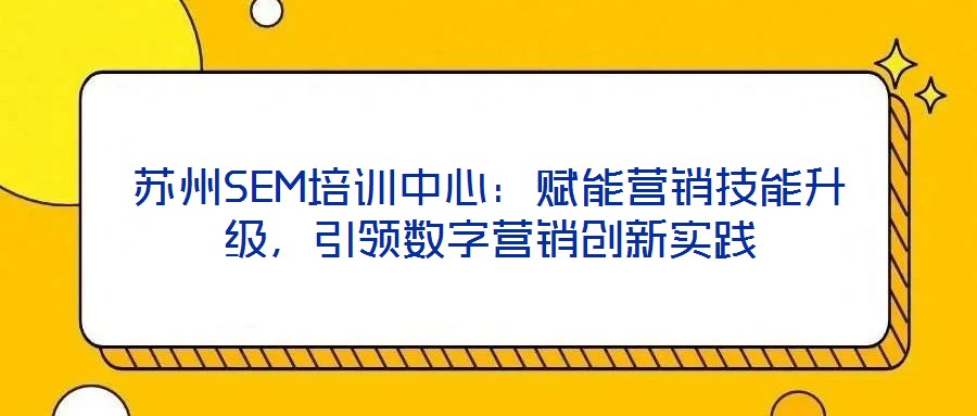 蘇州SEM培訓(xùn)中心：賦能營(yíng)銷(xiāo)技能升級(jí)，引領(lǐng)數(shù)字營(yíng)銷(xiāo)創(chuàng)新實(shí)踐
