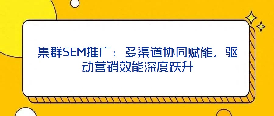 集群SEM推廣：多渠道協(xié)同賦能，驅(qū)動營銷效能深度躍升