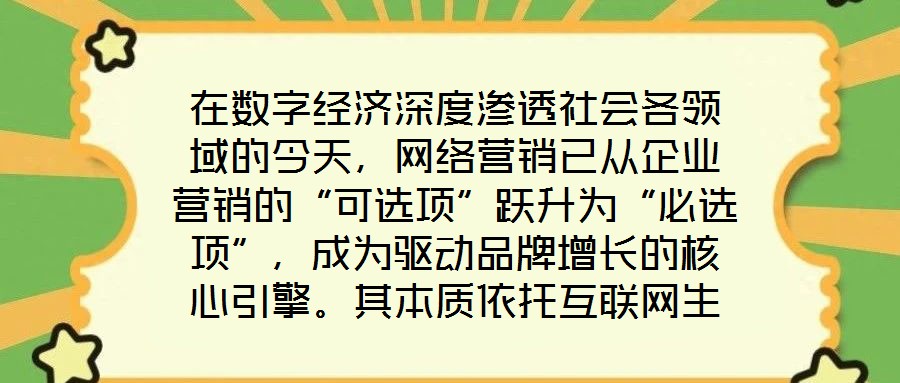 在數(shù)字經(jīng)濟深度滲透社會各領(lǐng)域的今天，網(wǎng)絡營銷已從企業(yè)營銷的“可選項”躍升為“必選項”，成為驅(qū)動品牌增長的核心引擎。其本質(zhì)依托互聯(lián)網(wǎng)生態(tài)與數(shù)字化工具，通過精準觸達