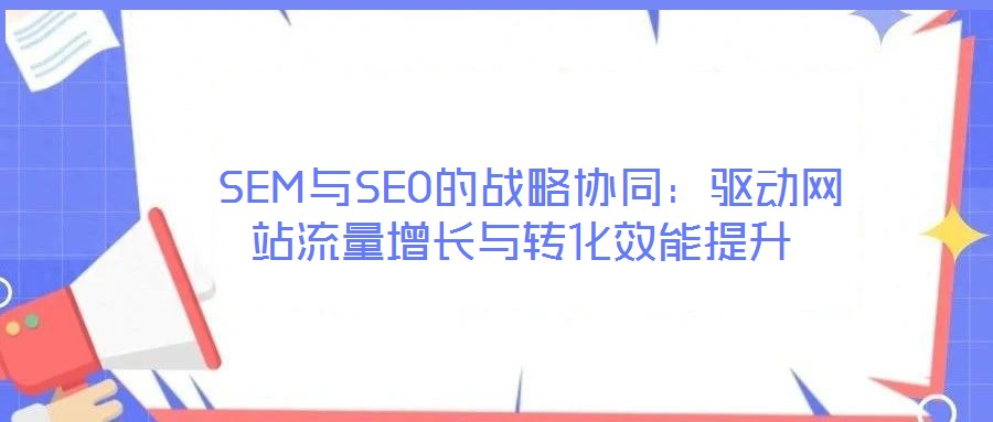  SEM與SEO的戰(zhàn)略協(xié)同：驅(qū)動網(wǎng)站流量增長與轉(zhuǎn)化效能提升