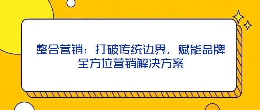 整合營銷：打破傳統(tǒng)邊界，賦能品牌全方位營銷解決方案