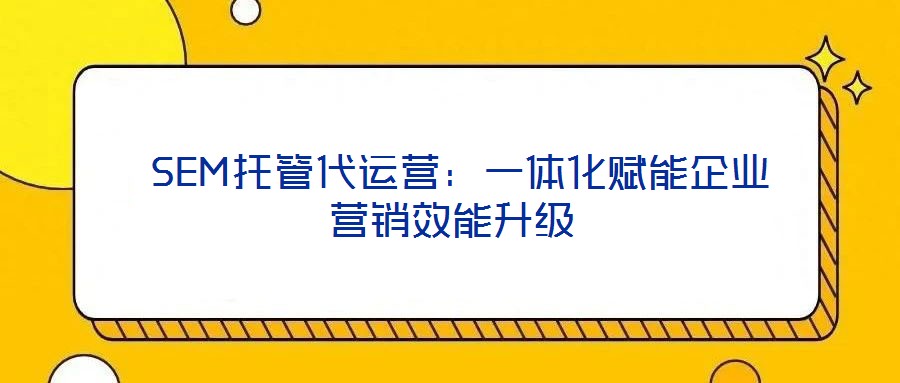  SEM托管代運(yùn)營(yíng)：一體化賦能企業(yè)營(yíng)銷效能升級(jí)
