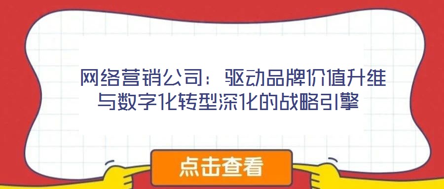  網(wǎng)絡(luò)營銷公司：驅(qū)動品牌價值升維與數(shù)字化轉(zhuǎn)型深化的戰(zhàn)略引擎