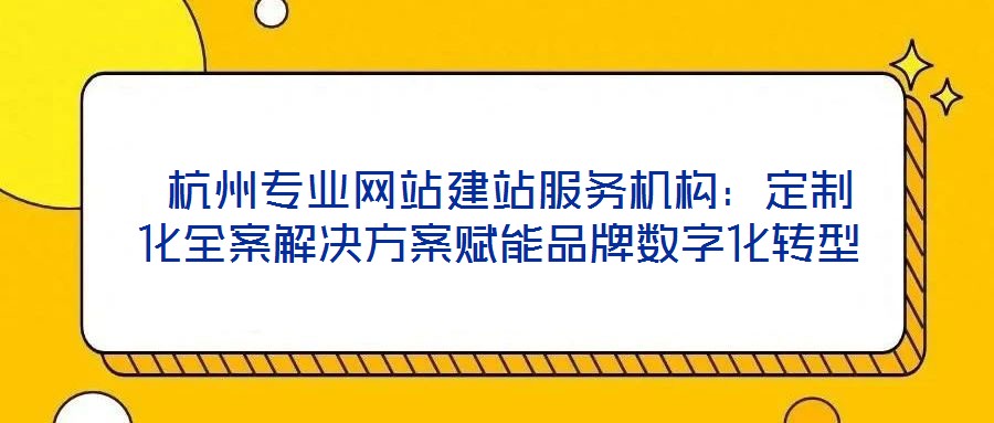  杭州專業(yè)網(wǎng)站建站服務機構(gòu)：定制化全案解決方案賦能品牌數(shù)字化轉(zhuǎn)型