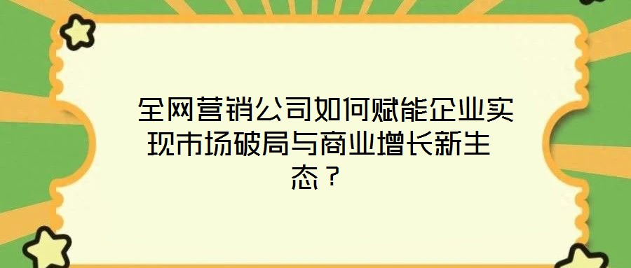 全網(wǎng)營銷公司如何賦能企業(yè)實現(xiàn)市場破局與商業(yè)增長新生態(tài)？
