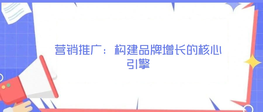營銷推廣：構(gòu)建品牌增長的核心引擎
