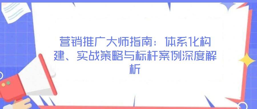 營銷推廣大師指南：體系化構(gòu)建、實(shí)戰(zhàn)策略與標(biāo)桿案例深度解析