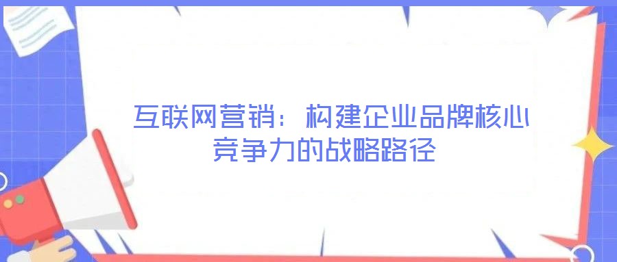  互聯網營銷：構建企業(yè)品牌核心競爭力的戰(zhàn)略路徑