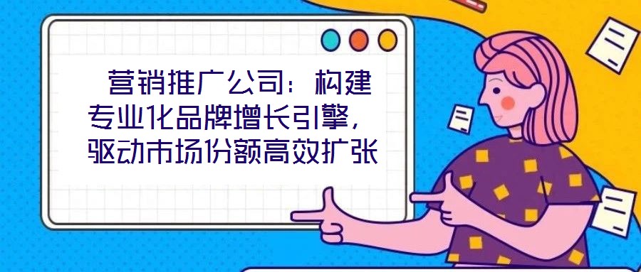  營(yíng)銷推廣公司：構(gòu)建專業(yè)化品牌增長(zhǎng)引擎，驅(qū)動(dòng)市場(chǎng)份額高效擴(kuò)張