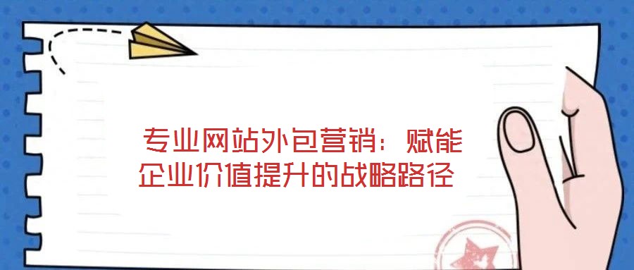  專業(yè)網(wǎng)站外包營銷：賦能企業(yè)價值提升的戰(zhàn)略路徑
