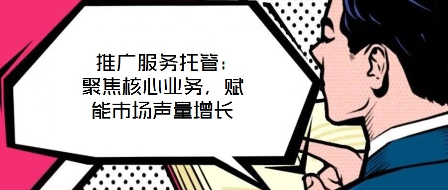  推廣服務(wù)托管：聚焦核心業(yè)務(wù)，賦能市場聲量增長