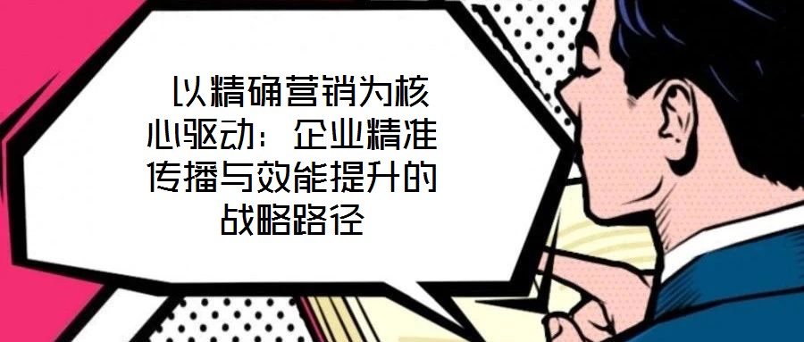  以精確營銷為核心驅(qū)動(dòng)：企業(yè)精準(zhǔn)傳播與效能提升的戰(zhàn)略路徑