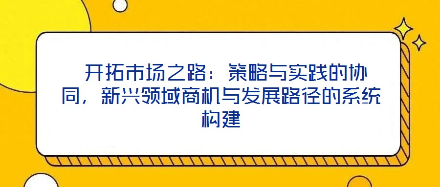  開拓市場(chǎng)之路：策略與實(shí)踐的協(xié)同，新興領(lǐng)域商機(jī)與發(fā)展路徑的系統(tǒng)構(gòu)建