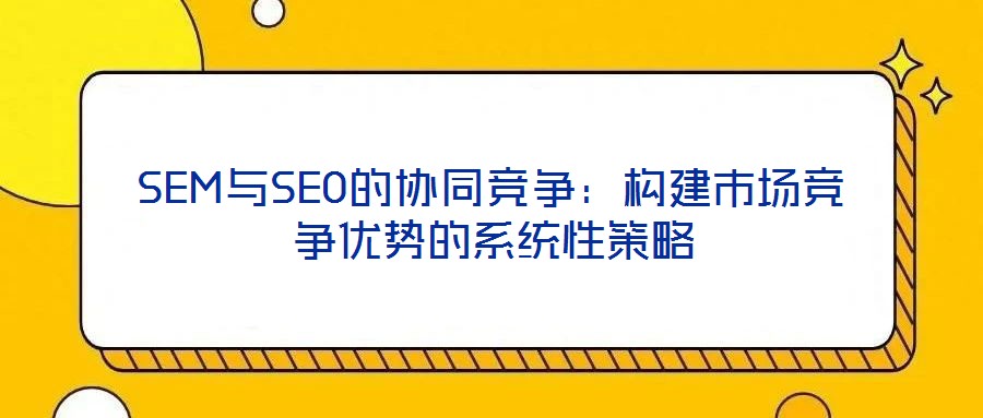 SEM與SEO的協(xié)同競(jìng)爭(zhēng)：構(gòu)建市場(chǎng)競(jìng)爭(zhēng)優(yōu)勢(shì)的系統(tǒng)性策略
