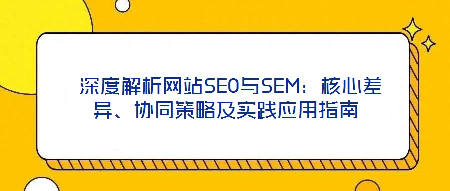  深度解析網(wǎng)站SEO與SEM：核心差異、協(xié)同策略及實踐應(yīng)用指南