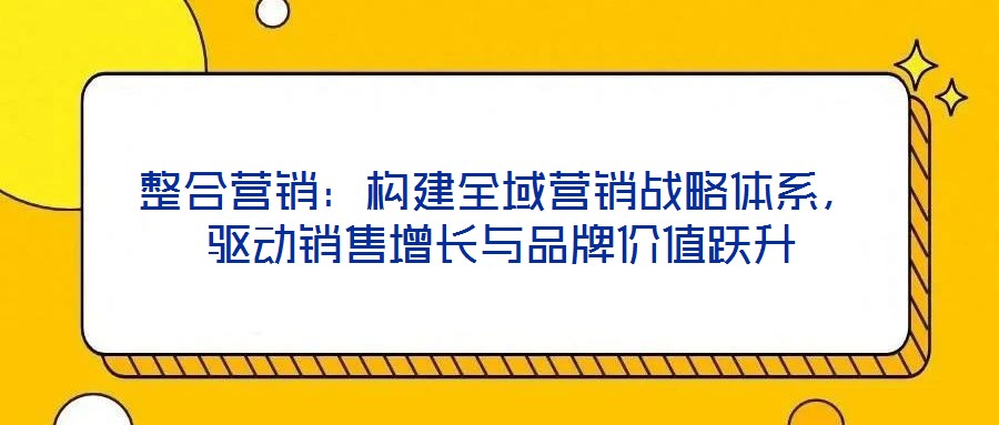 整合營(yíng)銷：構(gòu)建全域營(yíng)銷戰(zhàn)略體系，驅(qū)動(dòng)銷售增長(zhǎng)與品牌價(jià)值躍升