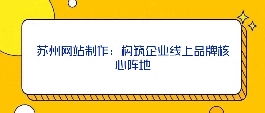 蘇州網(wǎng)站制作：構(gòu)筑企業(yè)線(xiàn)上品牌核心陣地