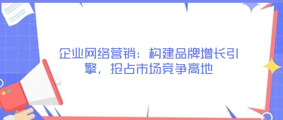 企業(yè)網(wǎng)絡(luò)營銷：構(gòu)建品牌增長引擎，搶占市場競爭高地