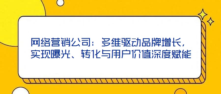 網(wǎng)絡(luò)營(yíng)銷公司：多維驅(qū)動(dòng)品牌增長(zhǎng)，實(shí)現(xiàn)曝光、轉(zhuǎn)化與用戶價(jià)值深度賦能