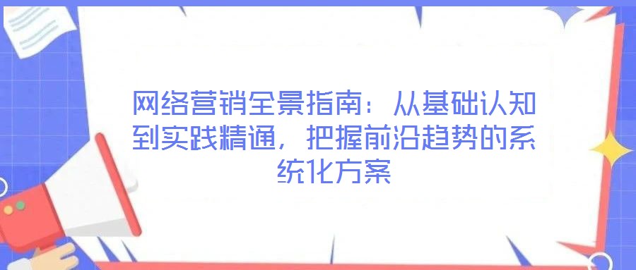 網(wǎng)絡(luò)營銷全景指南：從基礎(chǔ)認(rèn)知到實(shí)踐精通，把握前沿趨勢的系統(tǒng)化方案