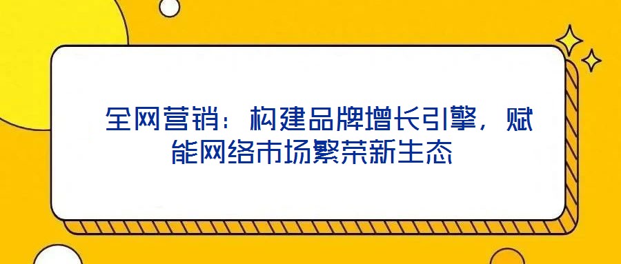  全網(wǎng)營銷：構(gòu)建品牌增長引擎，賦能網(wǎng)絡(luò)市場(chǎng)繁榮新生態(tài)