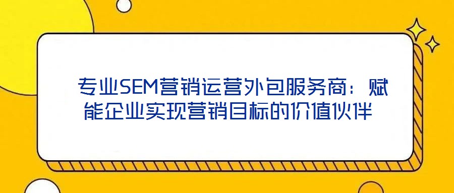  專業(yè)SEM營銷運營外包服務(wù)商：賦能企業(yè)實現(xiàn)營銷目標的價值伙伴