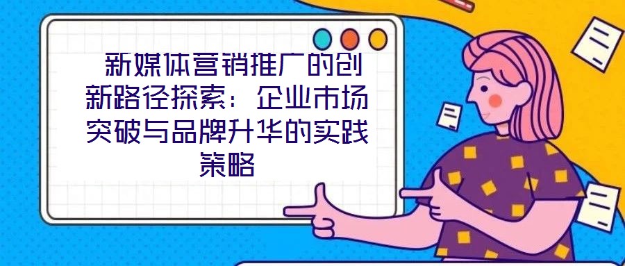  新媒體營銷推廣的創(chuàng)新路徑探索：企業(yè)市場突破與品牌升華的實(shí)踐策略
