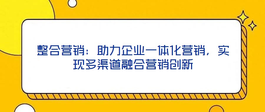 整合營銷：助力企業(yè)一體化營銷，實(shí)現(xiàn)多渠道融合營銷創(chuàng)新