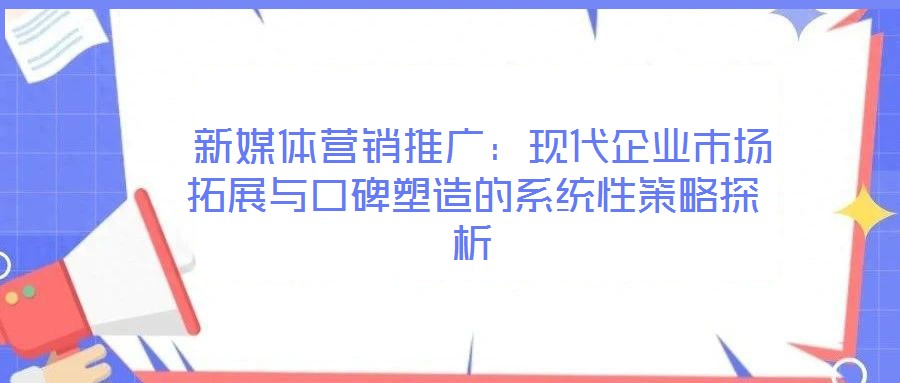  新媒體營(yíng)銷(xiāo)推廣：現(xiàn)代企業(yè)市場(chǎng)拓展與口碑塑造的系統(tǒng)性策略探析