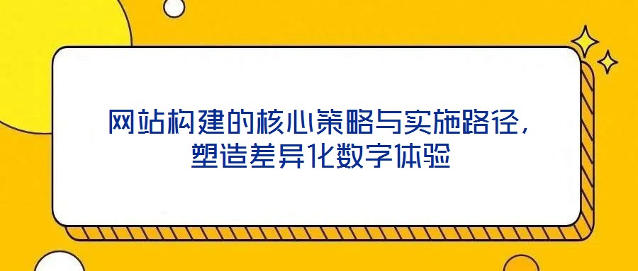  網(wǎng)站構(gòu)建的核心策略與實施路徑，塑造差異化數(shù)字體驗