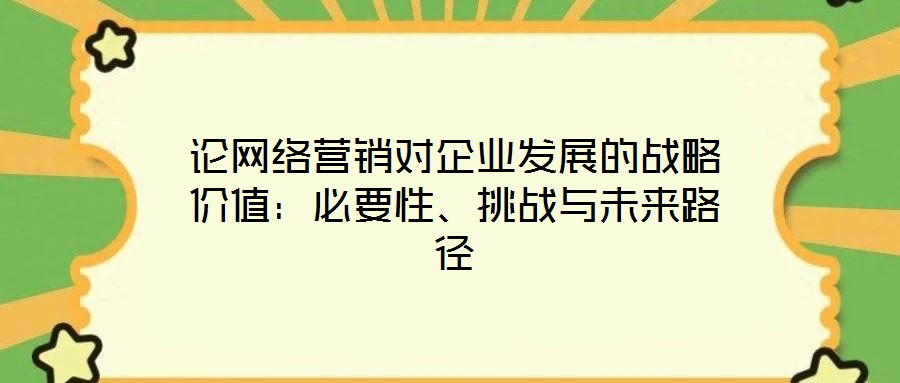 論網(wǎng)絡(luò)營銷對企業(yè)發(fā)展的戰(zhàn)略價值：必要性、挑戰(zhàn)與未來路徑