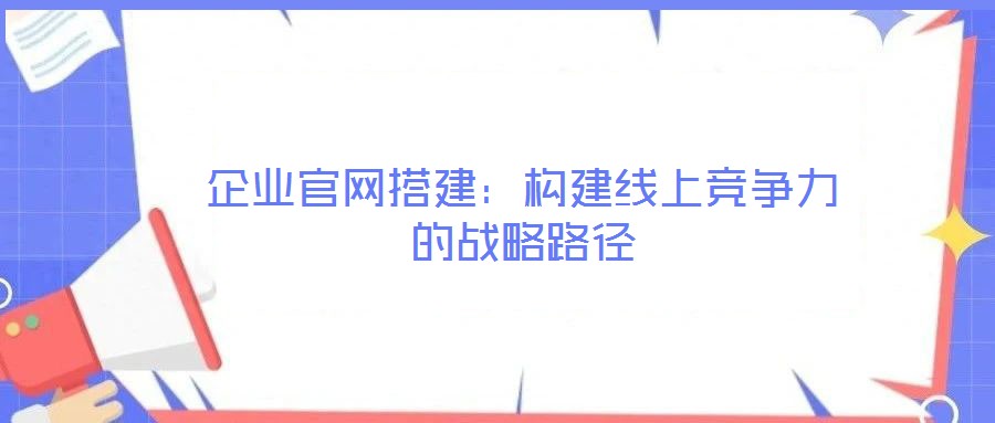 企業(yè)官網(wǎng)搭建：構建線上競爭力的戰(zhàn)略路徑