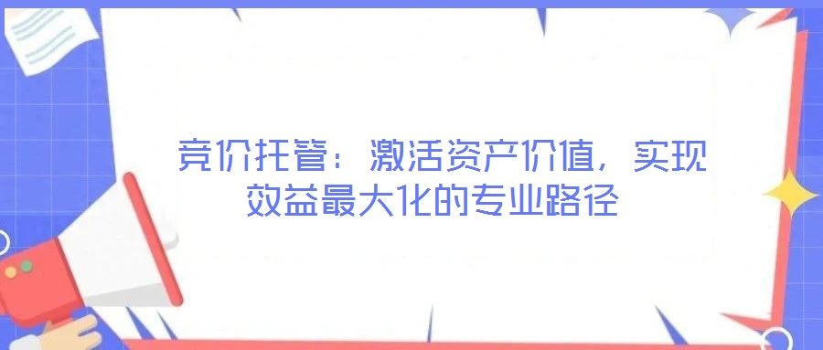  競(jìng)價(jià)托管：激活資產(chǎn)價(jià)值，實(shí)現(xiàn)效益最大化的專業(yè)路徑