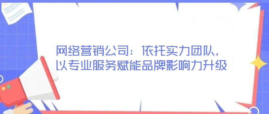 網絡營銷公司：依托實力團隊，以專業(yè)服務賦能品牌影響力升級