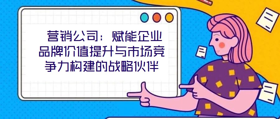  營銷公司：賦能企業(yè)品牌價(jià)值提升與市場競爭力構(gòu)建的戰(zhàn)略伙伴