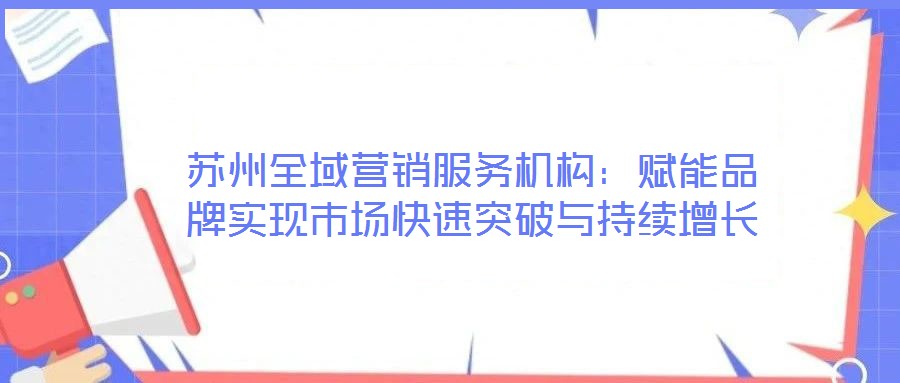 蘇州全域營銷服務機構(gòu)：賦能品牌實現(xiàn)市場快速突破與持續(xù)增長
