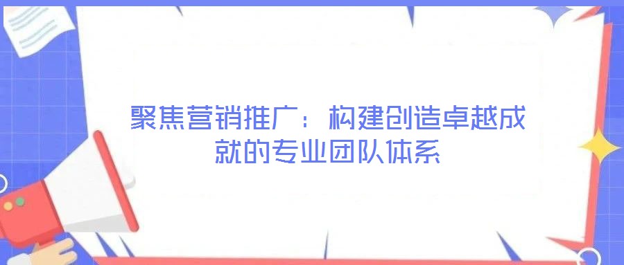 聚焦營銷推廣：構建創(chuàng)造卓越成就的專業(yè)團隊體系