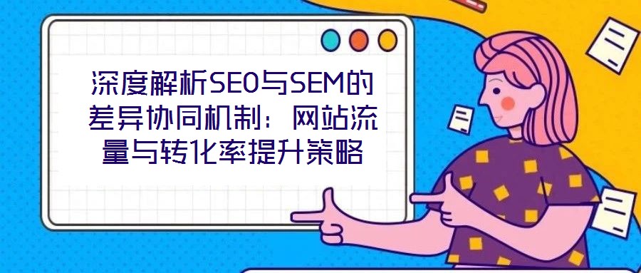深度解析SEO與SEM的差異協(xié)同機(jī)制：網(wǎng)站流量與轉(zhuǎn)化率提升策略