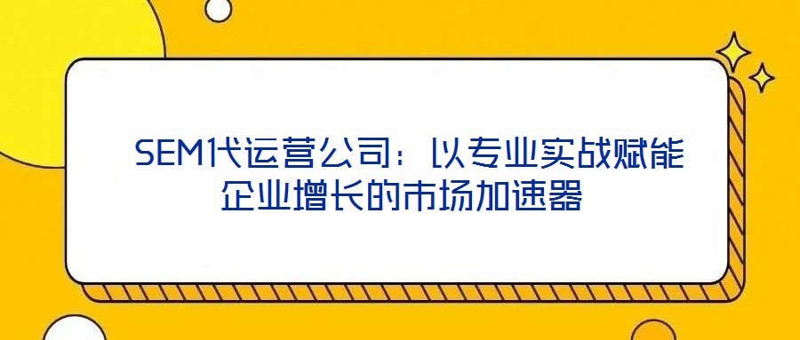  SEM代運(yùn)營公司：以專業(yè)實(shí)戰(zhàn)賦能企業(yè)增長的市場(chǎng)加速器